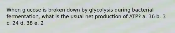 When glucose is broken down by glycolysis during bacterial fermentation, what is the usual net production of ATP? a. 36 b. 3 c. 24 d. 38 e. 2