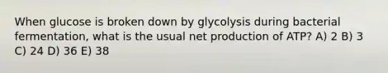 When glucose is broken down by glycolysis during bacterial fermentation, what is the usual net production of ATP? A) 2 B) 3 C) 24 D) 36 E) 38