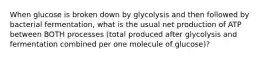 When glucose is broken down by glycolysis and then followed by bacterial fermentation, what is the usual net production of ATP between BOTH processes (total produced after glycolysis and fermentation combined per one molecule of glucose)?