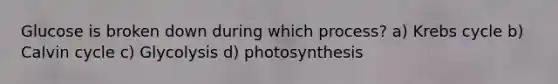 Glucose is broken down during which process? a) <a href='https://www.questionai.com/knowledge/kqfW58SNl2-krebs-cycle' class='anchor-knowledge'>krebs cycle</a> b) Calvin cycle c) Glycolysis d) photosynthesis