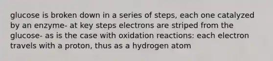 glucose is broken down in a series of steps, each one catalyzed by an enzyme- at key steps electrons are striped from the glucose- as is the case with oxidation reactions: each electron travels with a proton, thus as a hydrogen atom