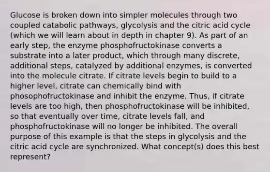 Glucose is broken down into simpler molecules through two coupled catabolic pathways, glycolysis and the citric acid cycle (which we will learn about in depth in chapter 9). As part of an early step, the enzyme phosphofructokinase converts a substrate into a later product, which through many discrete, additional steps, catalyzed by additional enzymes, is converted into the molecule citrate. If citrate levels begin to build to a higher level, citrate can chemically bind with phosophofructokinase and inhibit the enzyme. Thus, if citrate levels are too high, then phosphofructokinase will be inhibited, so that eventually over time, citrate levels fall, and phosphofructokinase will no longer be inhibited. The overall purpose of this example is that the steps in glycolysis and the citric acid cycle are synchronized. What concept(s) does this best represent?