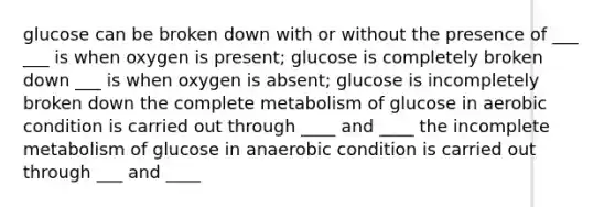 glucose can be broken down with or without the presence of ___ ___ is when oxygen is present; glucose is completely broken down ___ is when oxygen is absent; glucose is incompletely broken down the complete metabolism of glucose in aerobic condition is carried out through ____ and ____ the incomplete metabolism of glucose in anaerobic condition is carried out through ___ and ____