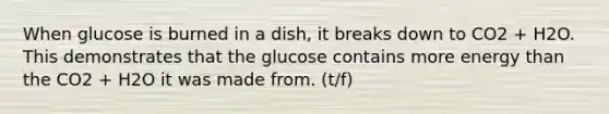 When glucose is burned in a dish, it breaks down to CO2 + H2O. This demonstrates that the glucose contains more energy than the CO2 + H2O it was made from. (t/f)