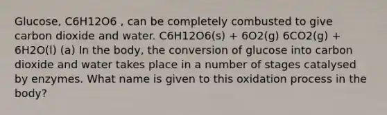 Glucose, C6H12O6 , can be completely combusted to give carbon dioxide and water. C6H12O6(s) + 6O2(g) 6CO2(g) + 6H2O(l) (a) In the body, the conversion of glucose into carbon dioxide and water takes place in a number of stages catalysed by enzymes. What name is given to this oxidation process in the body?