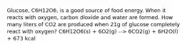 Glucose, C6H12O6, is a good source of food energy. When it reacts with oxygen, carbon dioxide and water are formed. How many liters of CO2 are produced when 21g of glucose completely react with oxygen? C6H12O6(s) + 6O2(g) --> 6CO2(g) + 6H2O(l) + 673 kcal