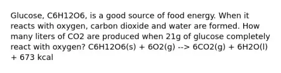 Glucose, C6H12O6, is a good source of food energy. When it reacts with oxygen, carbon dioxide and water are formed. How many liters of CO2 are produced when 21g of glucose completely react with oxygen? C6H12O6(s) + 6O2(g) --> 6CO2(g) + 6H2O(l) + 673 kcal