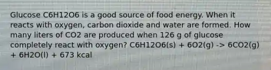 Glucose C6H12O6 is a good source of food energy. When it reacts with oxygen, carbon dioxide and water are formed. How many liters of CO2 are produced when 126 g of glucose completely react with oxygen? C6H12O6(s) + 6O2(g) -> 6CO2(g) + 6H2O(l) + 673 kcal