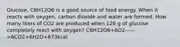 Glucose, C6H12O6 is a good source of food energy. When it reacts with oxygen, carbon dioxide and water are formed. How many liters of CO2 are produced when 126 g of glucose completely react with oxygen? C6H12O6+6O2——>6CO2+6H2O+673kcal