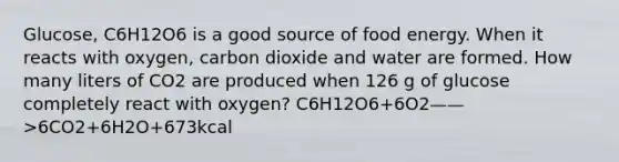 Glucose, C6H12O6 is a good source of food energy. When it reacts with oxygen, carbon dioxide and water are formed. How many liters of CO2 are produced when 126 g of glucose completely react with oxygen? C6H12O6+6O2——>6CO2+6H2O+673kcal