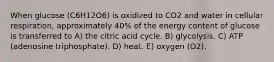 When glucose (C6H12O6) is oxidized to CO2 and water in cellular respiration, approximately 40% of the energy content of glucose is transferred to A) the citric acid cycle. B) glycolysis. C) ATP (adenosine triphosphate). D) heat. E) oxygen (O2).