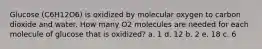 Glucose (C6H12O6) is oxidized by molecular oxygen to carbon dioxide and water. How many O2 molecules are needed for each molecule of glucose that is oxidized? a. 1 d. 12 b. 2 e. 18 c. 6