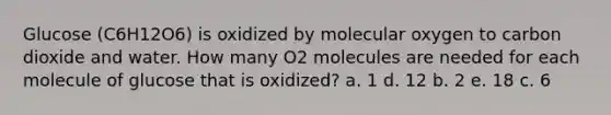 Glucose (C6H12O6) is oxidized by molecular oxygen to carbon dioxide and water. How many O2 molecules are needed for each molecule of glucose that is oxidized? a. 1 d. 12 b. 2 e. 18 c. 6