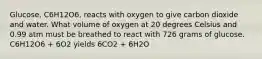 Glucose, C6H12O6, reacts with oxygen to give carbon dioxide and water. What volume of oxygen at 20 degrees Celsius and 0.99 atm must be breathed to react with 726 grams of glucose. C6H12O6 + 6O2 yields 6CO2 + 6H2O