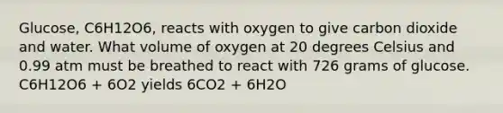 Glucose, C6H12O6, reacts with oxygen to give carbon dioxide and water. What volume of oxygen at 20 degrees Celsius and 0.99 atm must be breathed to react with 726 grams of glucose. C6H12O6 + 6O2 yields 6CO2 + 6H2O