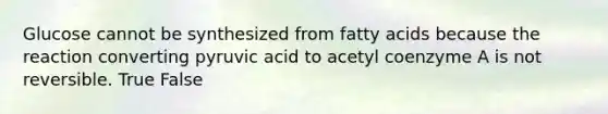 Glucose cannot be synthesized from fatty acids because the reaction converting pyruvic acid to acetyl coenzyme A is not reversible. True False