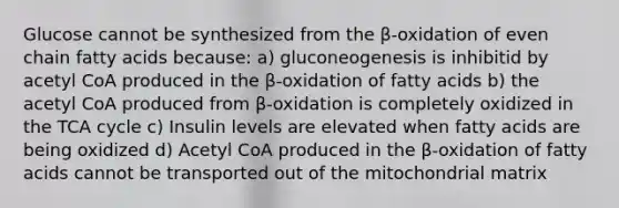 Glucose cannot be synthesized from the β-oxidation of even chain fatty acids because: a) gluconeogenesis is inhibitid by acetyl CoA produced in the β-oxidation of fatty acids b) the acetyl CoA produced from β-oxidation is completely oxidized in the TCA cycle c) Insulin levels are elevated when fatty acids are being oxidized d) Acetyl CoA produced in the β-oxidation of fatty acids cannot be transported out of the mitochondrial matrix