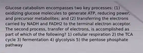 Glucose catabolism encompasses two key processes: (1) oxidizing glucose molecules to generate ATP, reducing power, and precursor metabolites; and (2) transferring the electrons carried by NADH and FADH2 to the terminal electron acceptor. The second process, transfer of electrons, is accomplished as part of which of the following? 1) cellular respiration 2) the TCA cycle 3) fermentation 4) glycolysis 5) the pentose phosphate pathway