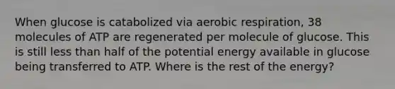 When glucose is catabolized via aerobic respiration, 38 molecules of ATP are regenerated per molecule of glucose. This is still less than half of the potential energy available in glucose being transferred to ATP. Where is the rest of the energy?