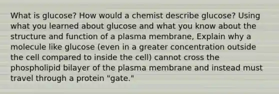 What is glucose? How would a chemist describe glucose? Using what you learned about glucose and what you know about the structure and function of a plasma membrane, Explain why a molecule like glucose (even in a greater concentration outside the cell compared to inside the cell) cannot cross the phospholipid bilayer of the plasma membrane and instead must travel through a protein "gate."