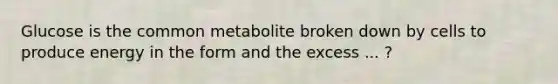 Glucose is the common metabolite broken down by cells to produce energy in the form and the excess ... ?