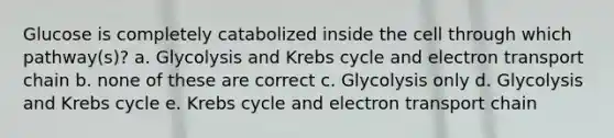 Glucose is completely catabolized inside the cell through which pathway(s)? a. Glycolysis and Krebs cycle and electron transport chain b. none of these are correct c. Glycolysis only d. Glycolysis and Krebs cycle e. Krebs cycle and electron transport chain