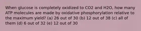 When glucose is completely oxidized to CO2 and H2O, how many ATP molecules are made by oxidative phosphorylation relative to the maximum yield? (a) 26 out of 30 (b) 12 out of 38 (c) all of them (d) 6 out of 32 (e) 12 out of 30