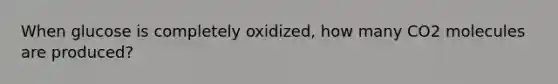 When glucose is completely oxidized, how many CO2 molecules are produced?