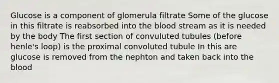 Glucose is a component of glomerula filtrate Some of the glucose in this filtrate is reabsorbed into the blood stream as it is needed by the body The first section of convuluted tubules (before henle's loop) is the proximal convoluted tubule In this are glucose is removed from the nephton and taken back into the blood