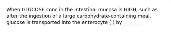 When GLUCOSE conc in the intestinal mucosa is HIGH, such as after the ingestion of a large carbohydrate-containing meal, glucose is transported into the enterocyte ( ) by _______