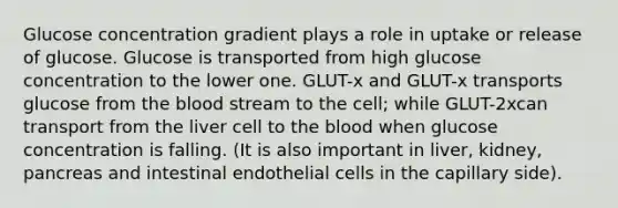 Glucose concentration gradient plays a role in uptake or release of glucose. Glucose is transported from high glucose concentration to the lower one. GLUT-x and GLUT-x transports glucose from the blood stream to the cell; while GLUT-2xcan transport from the liver cell to the blood when glucose concentration is falling. (It is also important in liver, kidney, pancreas and intestinal endothelial cells in the capillary side).