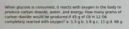 When glucose is consumed, it reacts with oxygen in the body to produce carbon dioxide, water, and energy. How many grams of carbon dioxide would be produced if 45 g of C6 H 12 O6 completely reacted with oxygen? a. 1.5 g b. 1.8 g c. 11 g d. 66 g