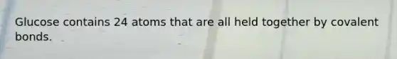 Glucose contains 24 atoms that are all held together by covalent bonds.