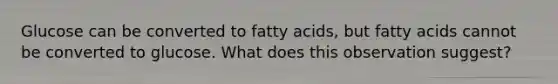 Glucose can be converted to fatty acids, but fatty acids cannot be converted to glucose. What does this observation suggest?