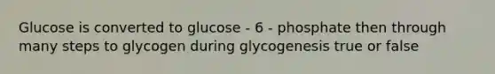 Glucose is converted to glucose - 6 - phosphate then through many steps to glycogen during glycogenesis true or false