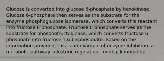 Glucose is converted into glucose 6-phosphate by hexokinase. Glucose 6-phosphate then serves as the substrate for the enzyme phosphoglucose isomerase, which converts this reactant into fructose 6-phosphate. Fructose 6-phosphate serves as the substrate for phosphofructokinase, which converts fructose 6-phosphate into fructose 1,6-bisphosphate. Based on the information provided, this is an example of enzyme inhibition. a metabolic pathway. allosteric regulation. feedback inhibition.