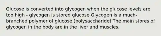 Glucose is converted into glycogen when the glucose levels are too high - glycogen is stored glucose Glycogen is a much-branched polymer of glucose (polysaccharide) The main stores of glycogen in the body are in the liver and muscles.