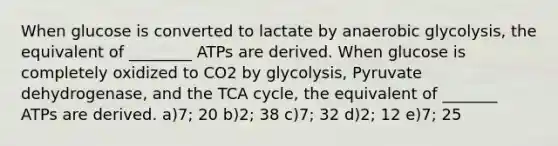 When glucose is converted to lactate by anaerobic glycolysis, the equivalent of ________ ATPs are derived. When glucose is completely oxidized to CO2 by glycolysis, Pyruvate dehydrogenase, and the TCA cycle, the equivalent of _______ ATPs are derived. a)7; 20 b)2; 38 c)7; 32 d)2; 12 e)7; 25