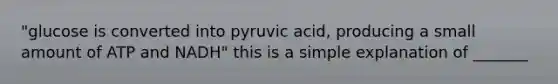 "glucose is converted into pyruvic acid, producing a small amount of ATP and NADH" this is a simple explanation of _______