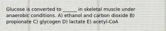 Glucose is converted to ______ in skeletal muscle under anaerobic conditions. A) ethanol and carbon dioxide B) propionate C) glycogen D) lactate E) acetyl-CoA