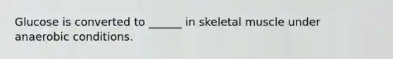 Glucose is converted to ______ in skeletal muscle under anaerobic conditions.