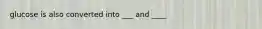 glucose is also converted into ___ and ____