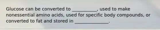 Glucose can be converted to ___________, used to make nonessential amino acids, used for specific body compounds, or converted to fat and stored in _______________.