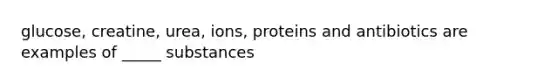 glucose, creatine, urea, ions, proteins and antibiotics are examples of _____ substances