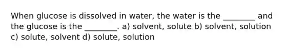 When glucose is dissolved in water, the water is the ________ and the glucose is the ________. a) solvent, solute b) solvent, solution c) solute, solvent d) solute, solution