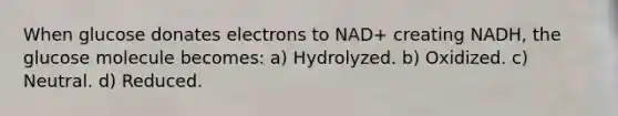 When glucose donates electrons to NAD+ creating NADH, the glucose molecule becomes: a) Hydrolyzed. b) Oxidized. c) Neutral. d) Reduced.