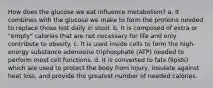 How does the glucose we eat influence metabolism? a. It combines with the glucose we make to form the proteins needed to replace those lost daily in stool. b. It is composed of extra or "empty" calories that are not necessary for life and only contribute to obesity. c. It is used inside cells to form the high-energy substance adenosine triphosphate (ATP) needed to perform most cell functions. d. It is converted to fats (lipids) which are used to protect the body from injury, insulate against heat loss, and provide the greatest number of needed calories.