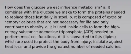 How does the glucose we eat influence metabolism? a. It combines with the glucose we make to form the proteins needed to replace those lost daily in stool. b. It is composed of extra or "empty" calories that are not necessary for life and only contribute to obesity. c. It is used inside cells to form the high-energy substance adenosine triphosphate (ATP) needed to perform most cell functions. d. It is converted to fats (lipids) which are used to protect the body from injury, insulate against heat loss, and provide the greatest number of needed calories.