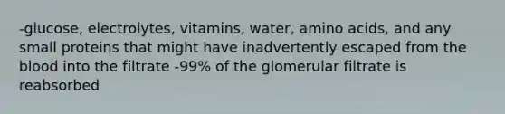 -glucose, electrolytes, vitamins, water, amino acids, and any small proteins that might have inadvertently escaped from the blood into the filtrate -99% of the glomerular filtrate is reabsorbed