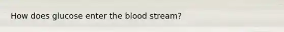 How does glucose enter the blood stream?